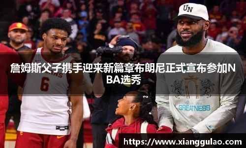 詹姆斯父子携手迎来新篇章布朗尼正式宣布参加NBA选秀